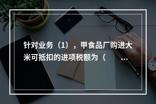 针对业务（1），甲食品厂购进大米可抵扣的进项税额为（　　）元