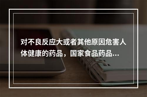 对不良反应大或者其他原因危害人体健康的药品，国家食品药品监督