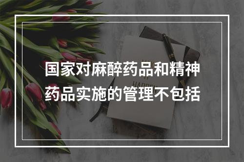 国家对麻醉药品和精神药品实施的管理不包括