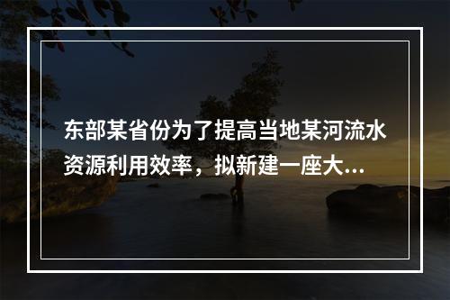 东部某省份为了提高当地某河流水资源利用效率，拟新建一座大型水