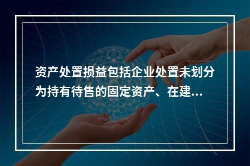 资产处置损益包括企业处置未划分为持有待售的固定资产、在建工程