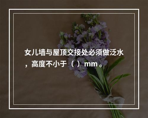 女儿墙与屋顶交接处必须做泛水，高度不小于（  ）mm 。