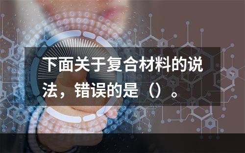 下面关于复合材料的说法，错误的是（）。