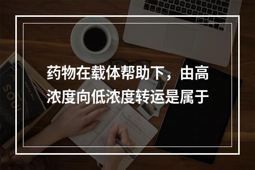 药物在载体帮助下，由高浓度向低浓度转运是属于