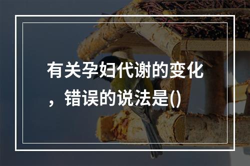 有关孕妇代谢的变化，错误的说法是()