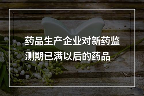 药品生产企业对新药监测期已满以后的药品