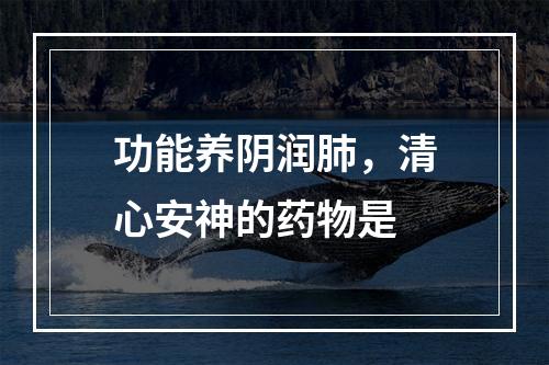 功能养阴润肺，清心安神的药物是