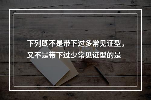 下列既不是带下过多常见证型，又不是带下过少常见证型的是