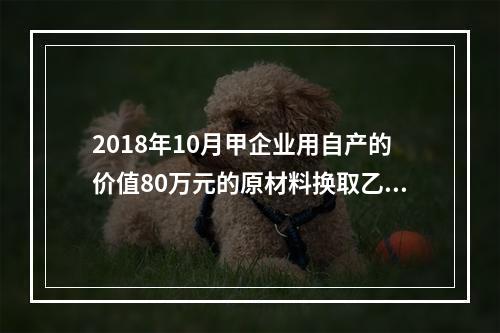 2018年10月甲企业用自产的价值80万元的原材料换取乙企业