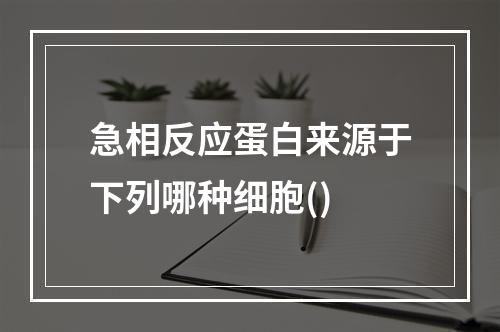 急相反应蛋白来源于下列哪种细胞()