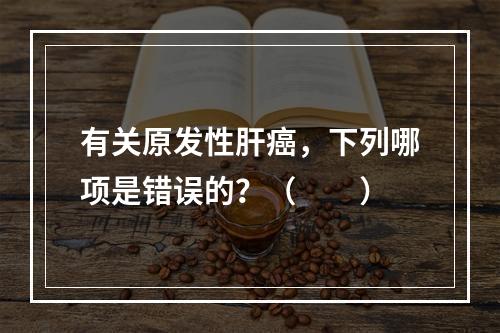 有关原发性肝癌，下列哪项是错误的？（　　）