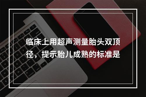 临床上用超声测量胎头双顶径，提示胎儿成熟的标准是