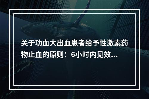 关于功血大出血患者给予性激素药物止血的原则：6小时内见效，2