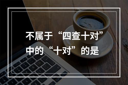 不属于“四查十对”中的“十对”的是