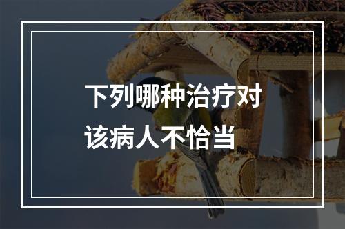 下列哪种治疗对该病人不恰当