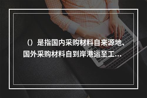 （）是指国内采购材料自来源地、国外采购材料自到岸港运至工地仓