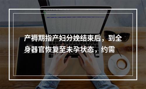 产褥期指产妇分娩结束后，到全身器官恢复至未孕状态，约需