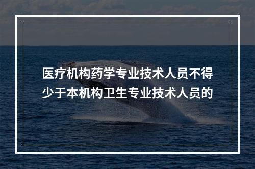 医疗机构药学专业技术人员不得少于本机构卫生专业技术人员的