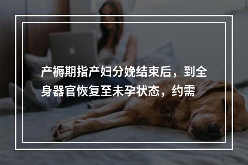 产褥期指产妇分娩结束后，到全身器官恢复至未孕状态，约需