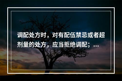 调配处方时，对有配伍禁忌或者超剂量的处方，应当拒绝调配；必要