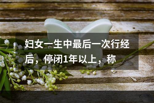 妇女一生中最后一次行经后，停闭1年以上，称