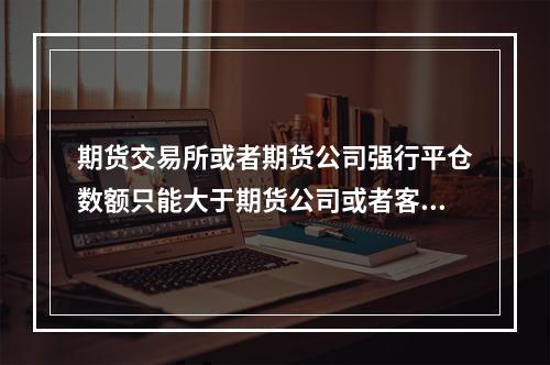 期货交易所或者期货公司强行平仓数额只能大于期货公司或者客户需