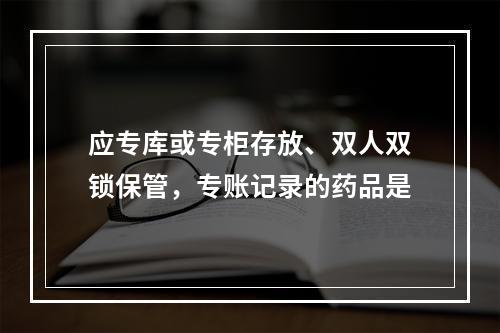 应专库或专柜存放、双人双锁保管，专账记录的药品是