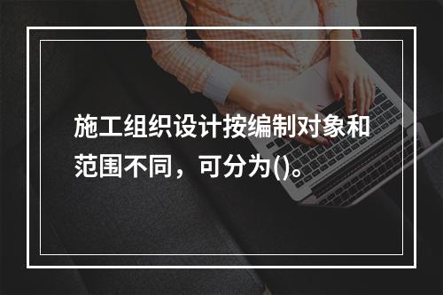 施工组织设计按编制对象和范围不同，可分为()。