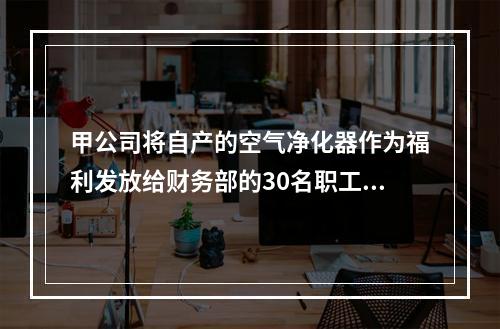 甲公司将自产的空气净化器作为福利发放给财务部的30名职工，每