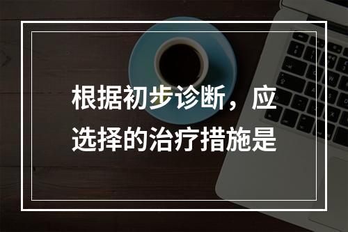 根据初步诊断，应选择的治疗措施是