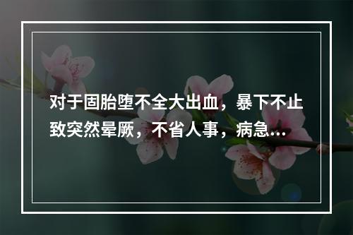 对于固胎堕不全大出血，暴下不止致突然晕厥，不省人事，病急势危