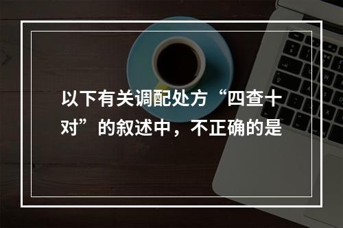 以下有关调配处方“四查十对”的叙述中，不正确的是