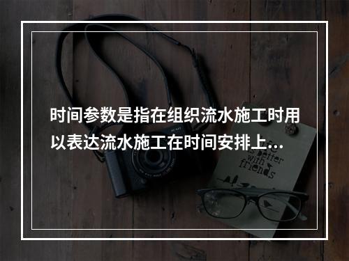 时间参数是指在组织流水施工时用以表达流水施工在时间安排上所处