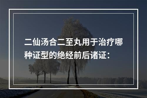 二仙汤合二至丸用于治疗哪种证型的绝经前后诸证：