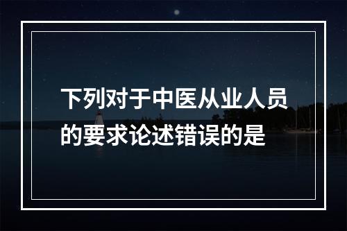 下列对于中医从业人员的要求论述错误的是