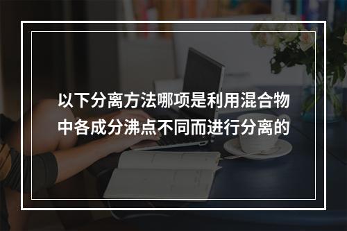 以下分离方法哪项是利用混合物中各成分沸点不同而进行分离的