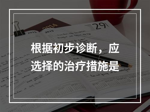 根据初步诊断，应选择的治疗措施是