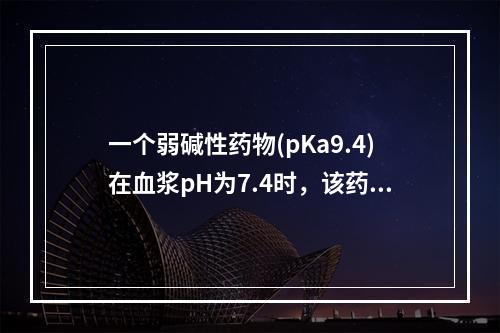 一个弱碱性药物(pKa9.4)在血浆pH为7.4时，该药的非