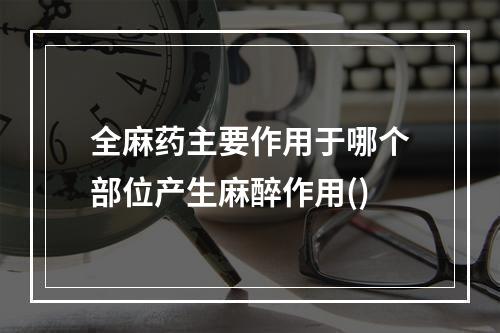 全麻药主要作用于哪个部位产生麻醉作用()