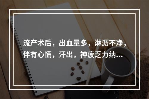 流产术后，出血量多，淋沥不净，伴有心慌，汗出，神疲乏力纳差，