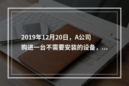 2019年12月20日，A公司购进一台不需要安装的设备，设备