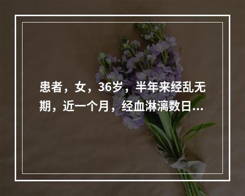 患者，女，36岁，半年来经乱无期，近一个月，经血淋漓数日不止