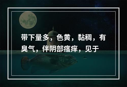 带下量多，色黄，黏稠，有臭气，伴阴部瘙痒，见于