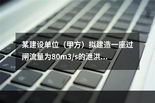 某建设单位（甲方）拟建造一座过闸流量为80m3/s的泄洪闸，