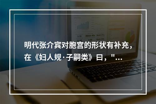 明代张介宾对胞宫的形状有补充，在《妇人规·子嗣类》曰，