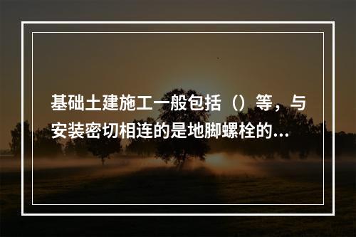 基础土建施工一般包括（）等，与安装密切相连的是地脚螺栓的安装