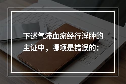 下述气滞血瘀经行浮肿的主证中，哪项是错误的：