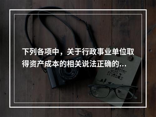 下列各项中，关于行政事业单位取得资产成本的相关说法正确的有（