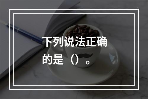 下列说法正确的是（）。