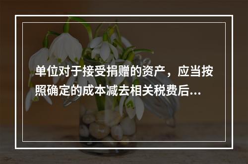 单位对于接受捐赠的资产，应当按照确定的成本减去相关税费后的净